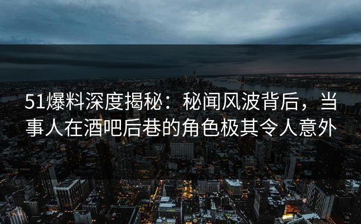 51爆料深度揭秘：秘闻风波背后，当事人在酒吧后巷的角色极其令人意外